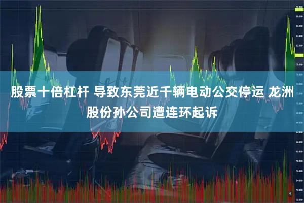 股票十倍杠杆 导致东莞近千辆电动公交停运 龙洲股份孙公司遭连环起诉