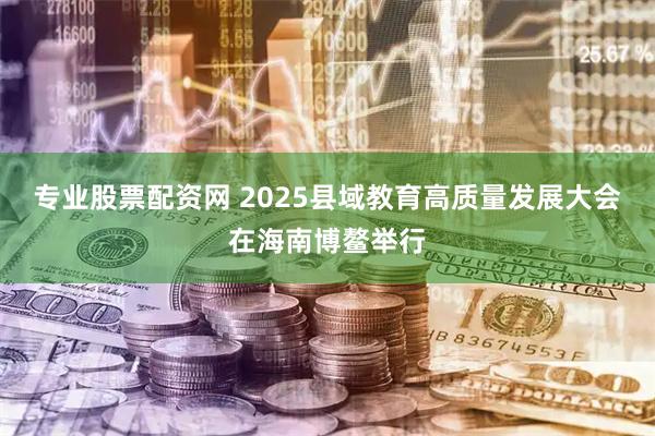 专业股票配资网 2025县域教育高质量发展大会在海南博鳌举行